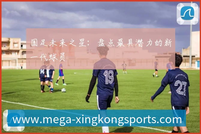 国足未来之星:盘点最具潜力的新一代球员